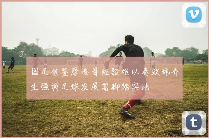 国足借鉴摩洛哥经验难以奏效韩乔生强调足球发展需脚踏实地