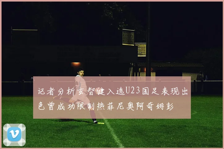 记者分析玄智健入选U23国足表现出色曾成功限制热菲尼奥阿奇姆彭