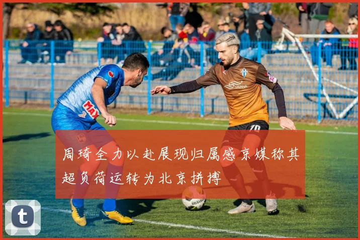 周琦全力以赴展现归属感京媒称其超负荷运转为北京拼搏