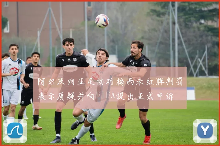 阿尔及利亚足协对梅西未红牌判罚表示质疑并向FIFA提出正式申诉