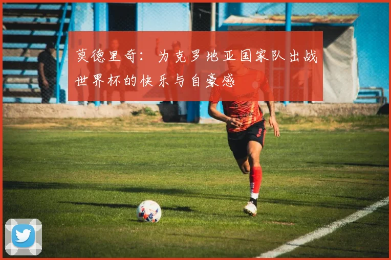 莫德里奇：为克罗地亚国家队出战世界杯的快乐与自豪感