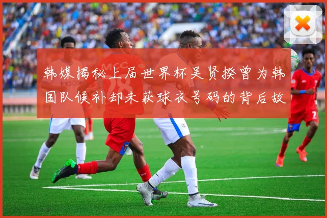 韩媒揭秘上届世界杯吴贤揆曾为韩国队候补却未获球衣号码的背后故事