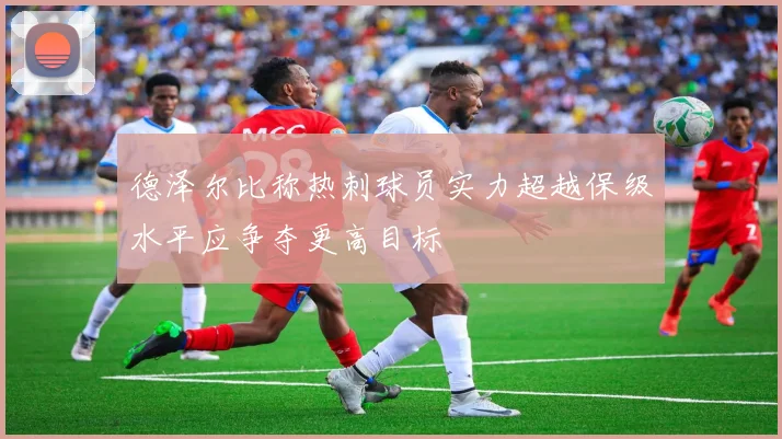 德泽尔比称热刺球员实力超越保级水平应争夺更高目标
