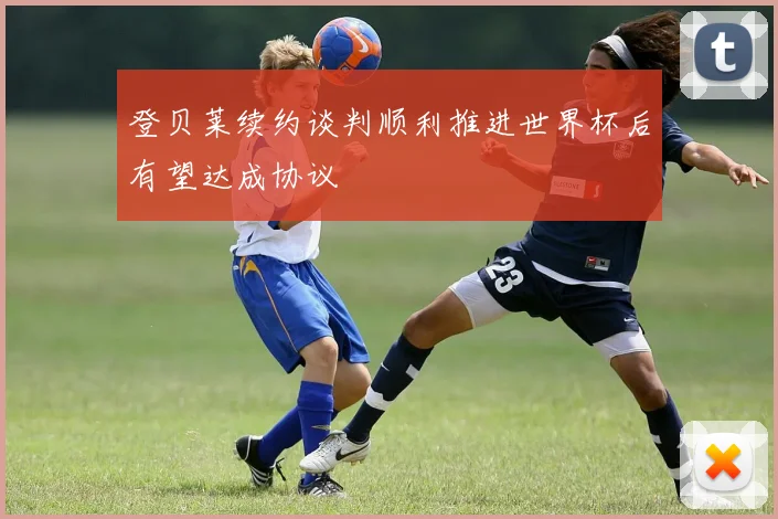 登贝莱续约谈判顺利推进世界杯后有望达成协议