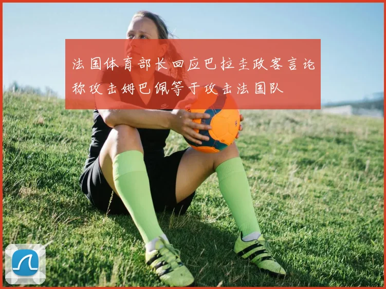 法国体育部长回应巴拉圭政客言论称攻击姆巴佩等于攻击法国队