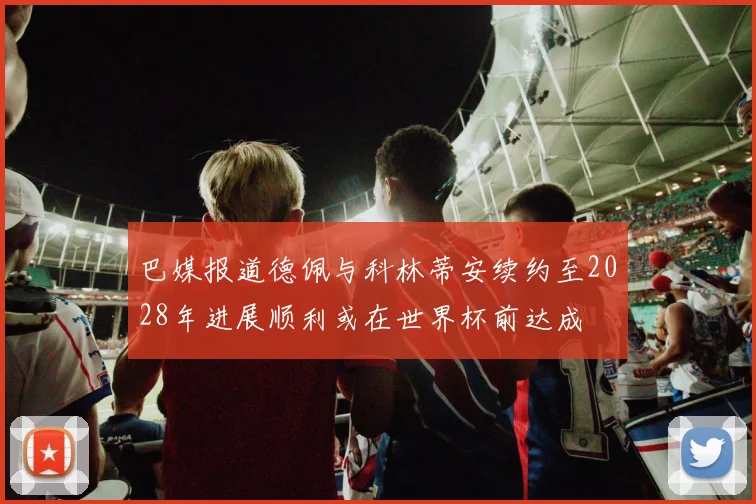 巴媒报道德佩与科林蒂安续约至2028年进展顺利或在世界杯前达成