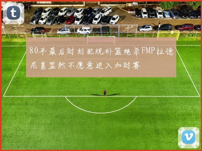 80平最后时刻犯规补篮绝杀FMP拉德尼基显然不愿意进入加时赛