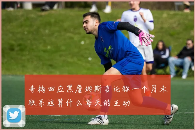 夸梅回应黑詹姆斯言论称一个月未联系这算什么每天的互动