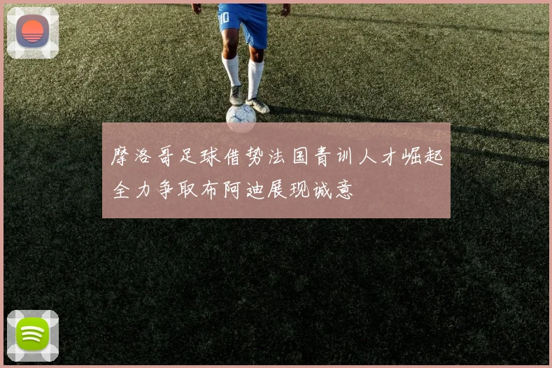 摩洛哥足球借势法国青训人才崛起全力争取布阿迪展现诚意