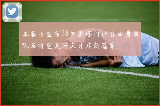 本菲卡宣布38岁奥塔门迪自由身离队或将重返河床开启新篇章