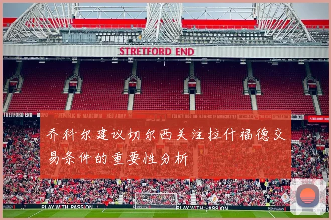 乔科尔建议切尔西关注拉什福德交易条件的重要性分析